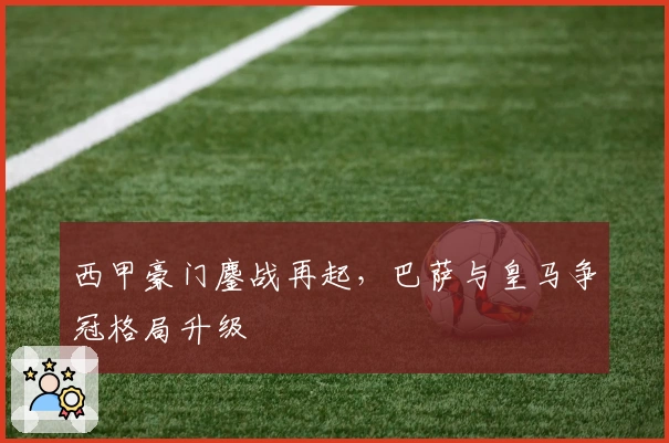 西甲豪门鏖战再起，巴萨与皇马争冠格局升级