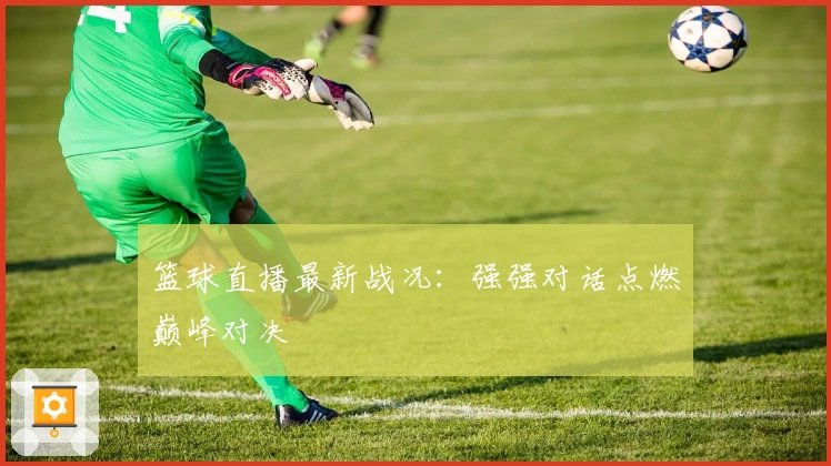 篮球直播最新战况：强强对话点燃巅峰对决