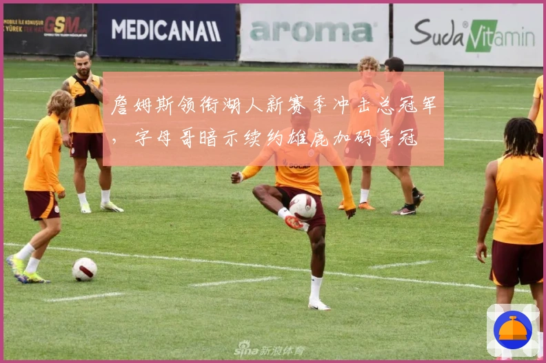 詹姆斯领衔湖人新赛季冲击总冠军，字母哥暗示续约雄鹿加码争冠