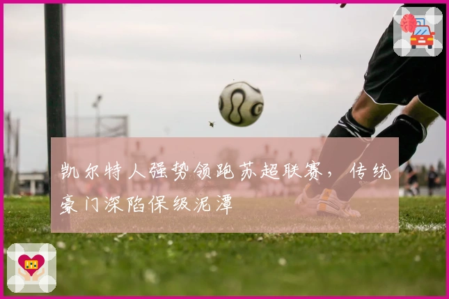 凯尔特人强势领跑苏超联赛，传统豪门深陷保级泥潭