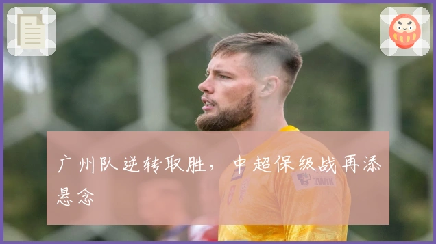 广州队逆转取胜，中超保级战再添悬念