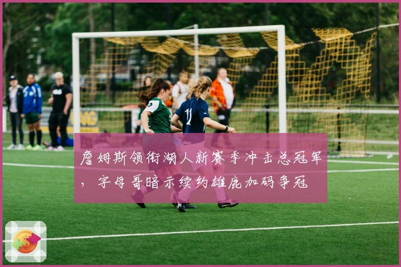 詹姆斯领衔湖人新赛季冲击总冠军，字母哥暗示续约雄鹿加码争冠