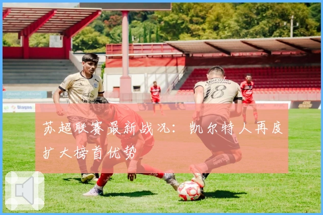 苏超联赛最新战况：凯尔特人再度扩大榜首优势