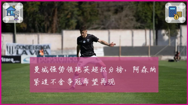 曼城强势领跑英超积分榜，阿森纳紧追不舍争冠希望再现