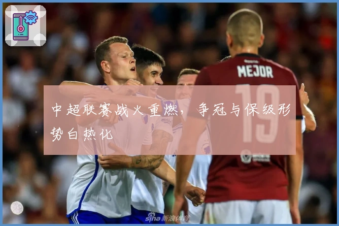 中超联赛战火重燃，争冠与保级形势白热化