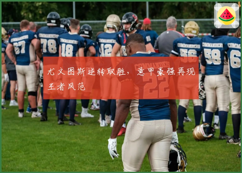 尤文图斯逆转取胜，意甲豪强再现王者风范