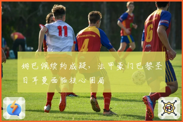 姆巴佩续约成疑，法甲豪门巴黎圣日耳曼面临核心困局