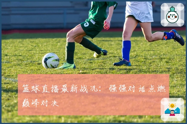 篮球直播最新战况：强强对话点燃巅峰对决